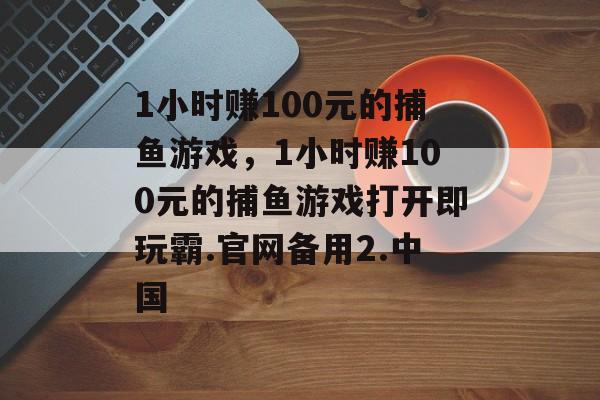 1小时赚100元的捕鱼游戏，1小时赚100元的捕鱼游戏打开即玩霸.官网备用2.中国